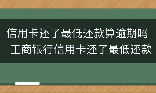 信用卡还了最低还款算逾期吗 工商银行信用卡还了最低还款算逾期吗