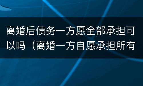 离婚后债务一方愿全部承担可以吗（离婚一方自愿承担所有债务可以吗）