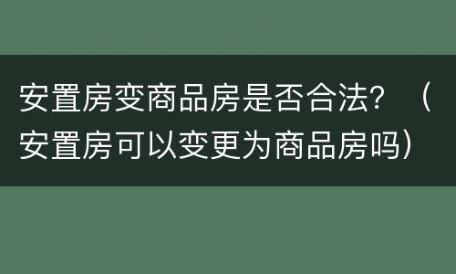 安置房变商品房是否合法？（安置房可以变更为商品房吗）