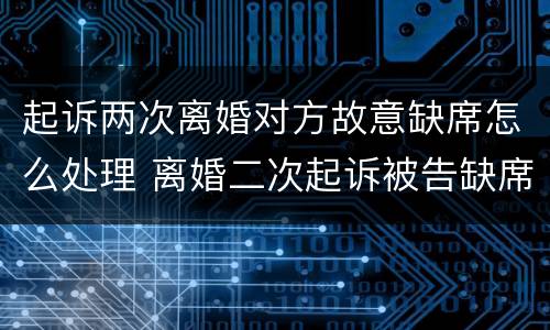 起诉两次离婚对方故意缺席怎么处理 离婚二次起诉被告缺席怎么办