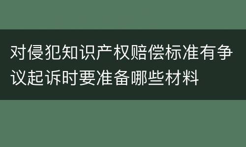 对侵犯知识产权赔偿标准有争议起诉时要准备哪些材料