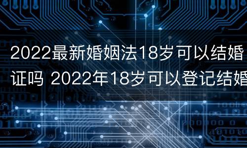 2022最新婚姻法18岁可以结婚证吗 2022年18岁可以登记结婚了么