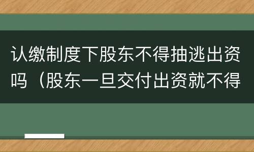 认缴制度下股东不得抽逃出资吗（股东一旦交付出资就不得抽逃出资）