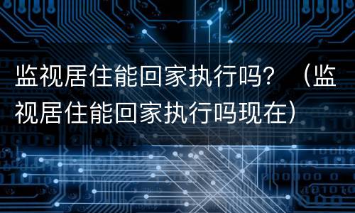 监视居住能回家执行吗？（监视居住能回家执行吗现在）