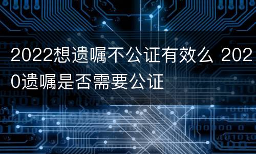 2022想遗嘱不公证有效么 2020遗嘱是否需要公证
