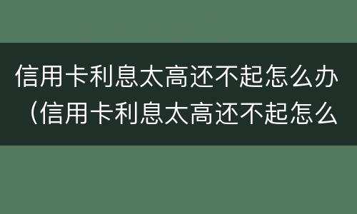 信用卡利息太高还不起怎么办（信用卡利息太高还不起怎么办呢）