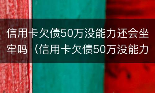 信用卡欠债50万没能力还会坐牢吗（信用卡欠债50万没能力还会坐牢吗知乎）