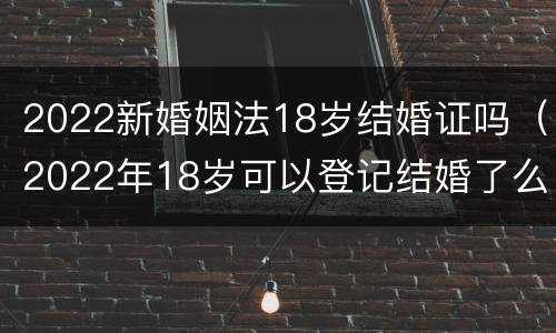 2022新婚姻法18岁结婚证吗（2022年18岁可以登记结婚了么）