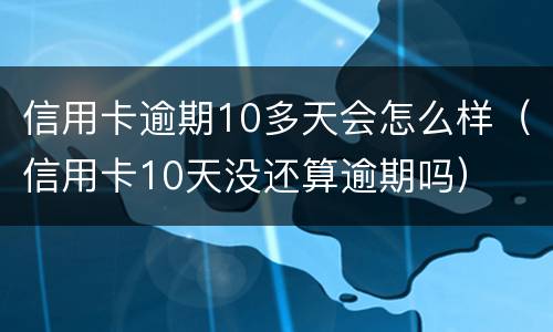 信用卡逾期10多天会怎么样（信用卡10天没还算逾期吗）
