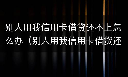 别人用我信用卡借贷还不上怎么办（别人用我信用卡借贷还不上怎么办呢）