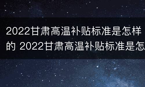 2022甘肃高温补贴标准是怎样的 2022甘肃高温补贴标准是怎样的呢