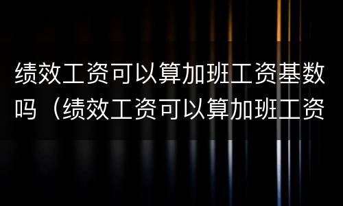 绩效工资可以算加班工资基数吗（绩效工资可以算加班工资基数吗怎么算）