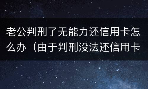 老公判刑了无能力还信用卡怎么办（由于判刑没法还信用卡怎么办）