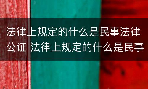 法律上规定的什么是民事法律公证 法律上规定的什么是民事法律公证法