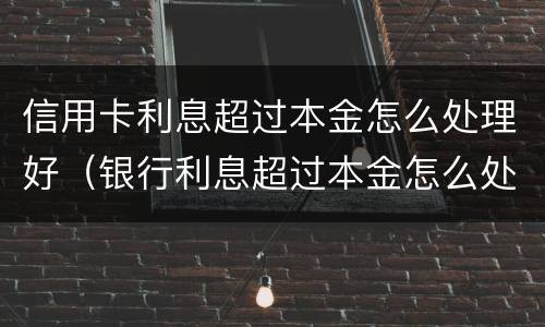 信用卡利息超过本金怎么处理好（银行利息超过本金怎么处理）