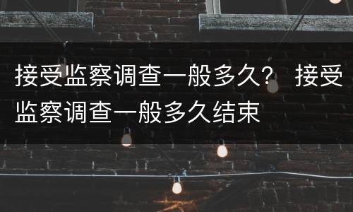 接受监察调查一般多久？ 接受监察调查一般多久结束