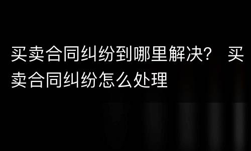 买卖合同纠纷到哪里解决？ 买卖合同纠纷怎么处理