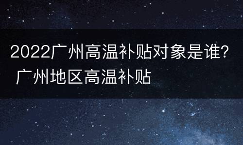 2022广州高温补贴对象是谁？ 广州地区高温补贴