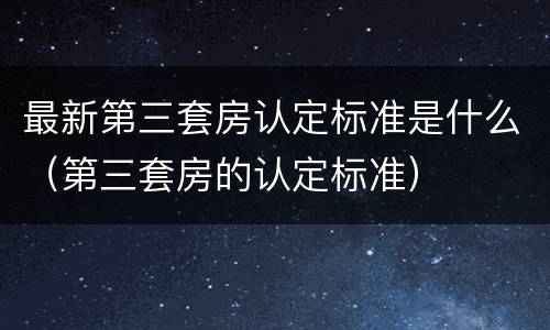 最新第三套房认定标准是什么（第三套房的认定标准）