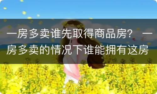 一房多卖谁先取得商品房？ 一房多卖的情况下谁能拥有这房子