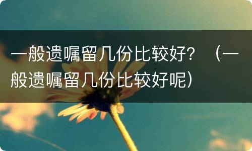 一般遗嘱留几份比较好？（一般遗嘱留几份比较好呢）