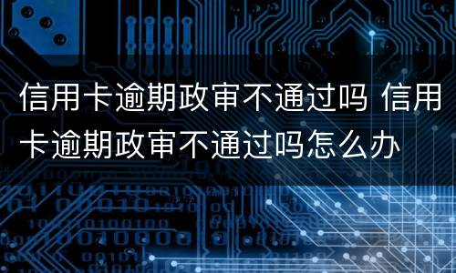 信用卡逾期政审不通过吗 信用卡逾期政审不通过吗怎么办