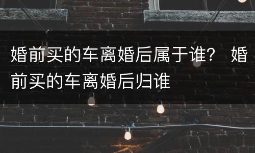 婚前买的车离婚后属于谁？ 婚前买的车离婚后归谁