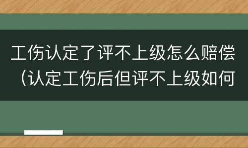 工伤认定了评不上级怎么赔偿（认定工伤后但评不上级如何赔付）