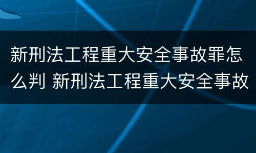 新刑法工程重大安全事故罪怎么判 新刑法工程重大安全事故罪怎么判的