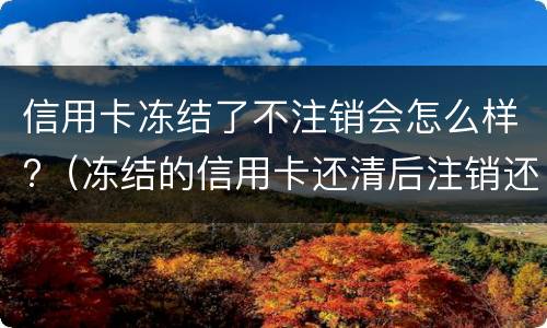信用卡冻结了不注销会怎么样?（冻结的信用卡还清后注销还是留着）