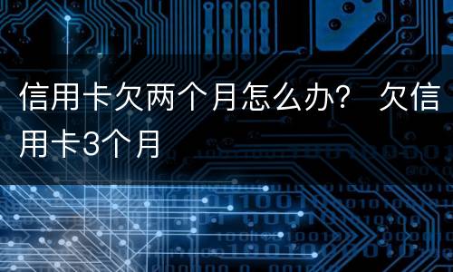 信用卡欠两个月怎么办？ 欠信用卡3个月