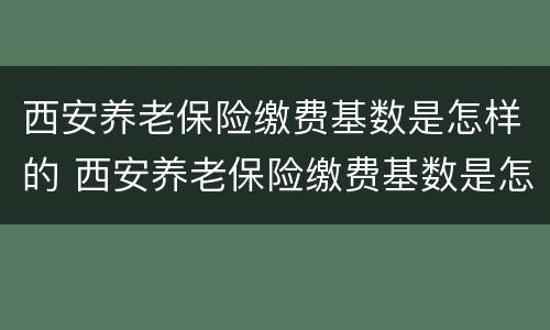 西安养老保险缴费基数是怎样的 西安养老保险缴费基数是怎样的啊