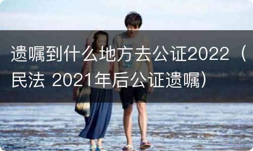 遗嘱到什么地方去公证2022（民法 2021年后公证遗嘱）