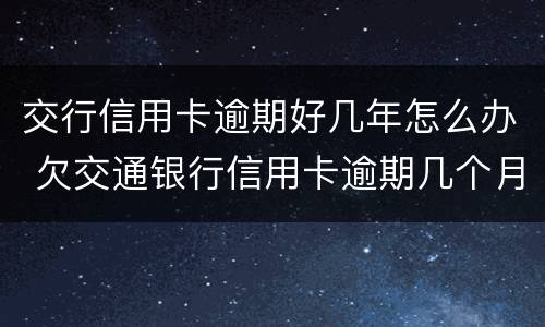 交行信用卡逾期好几年怎么办 欠交通银行信用卡逾期几个月了会怎么办