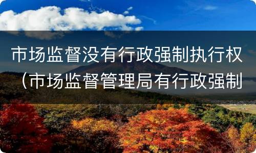 市场监督没有行政强制执行权（市场监督管理局有行政强制执行权吗）