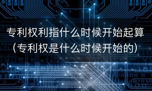 专利权利指什么时候开始起算（专利权是什么时候开始的）