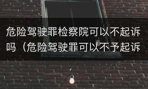 危险驾驶罪检察院可以不起诉吗（危险驾驶罪可以不予起诉吗）