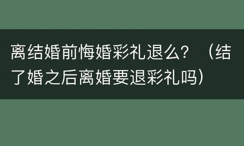离结婚前悔婚彩礼退么？（结了婚之后离婚要退彩礼吗）