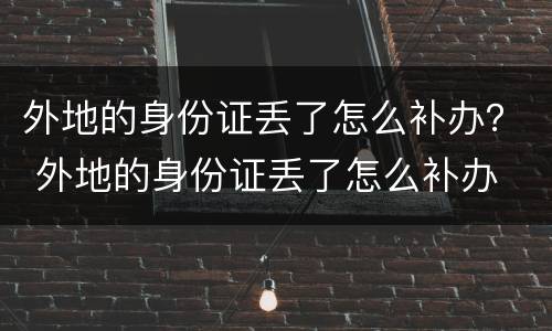 外地的身份证丢了怎么补办？ 外地的身份证丢了怎么补办
