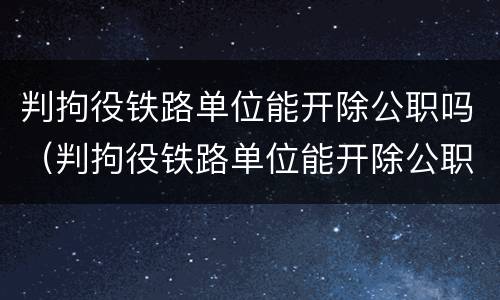 判拘役铁路单位能开除公职吗（判拘役铁路单位能开除公职吗知乎）