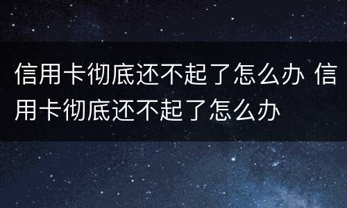 信用卡彻底还不起了怎么办 信用卡彻底还不起了怎么办