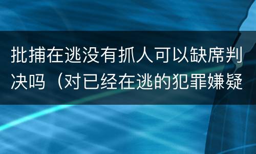 批捕在逃没有抓人可以缺席判决吗（对已经在逃的犯罪嫌疑人是否批准逮捕）