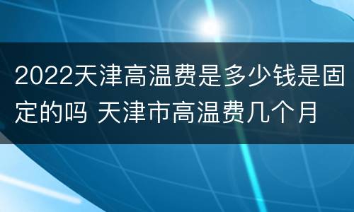 2022天津高温费是多少钱是固定的吗 天津市高温费几个月