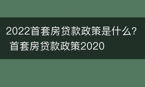 2022首套房贷款政策是什么？ 首套房贷款政策2020
