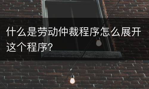什么是劳动仲裁程序怎么展开这个程序？