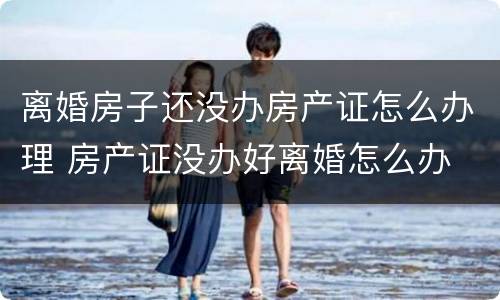 离婚房子还没办房产证怎么办理 房产证没办好离婚怎么办