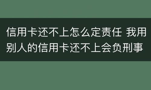 信用卡还不上怎么定责任 我用别人的信用卡还不上会负刑事责任?