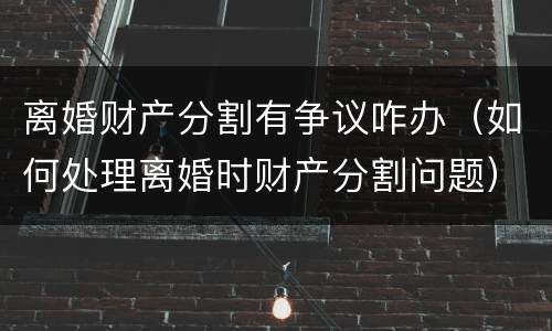 离婚财产分割有争议咋办（如何处理离婚时财产分割问题）