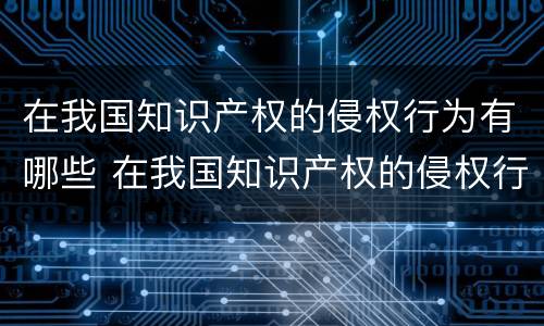 在我国知识产权的侵权行为有哪些 在我国知识产权的侵权行为有哪些特点