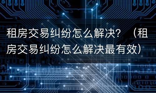租房交易纠纷怎么解决？（租房交易纠纷怎么解决最有效）